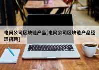 电网公司区块链产品[电网公司区块链产品经理招聘]